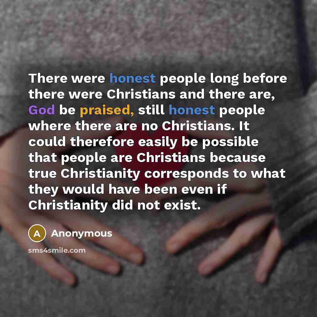 “There were honest people long before there were Christians and there are, God be praised, still honest people where there are no Christians. It could therefore easily be possible that people are Christians because true Christianity corresponds to what they would have been even if Christianity did…” quote by Anonymous