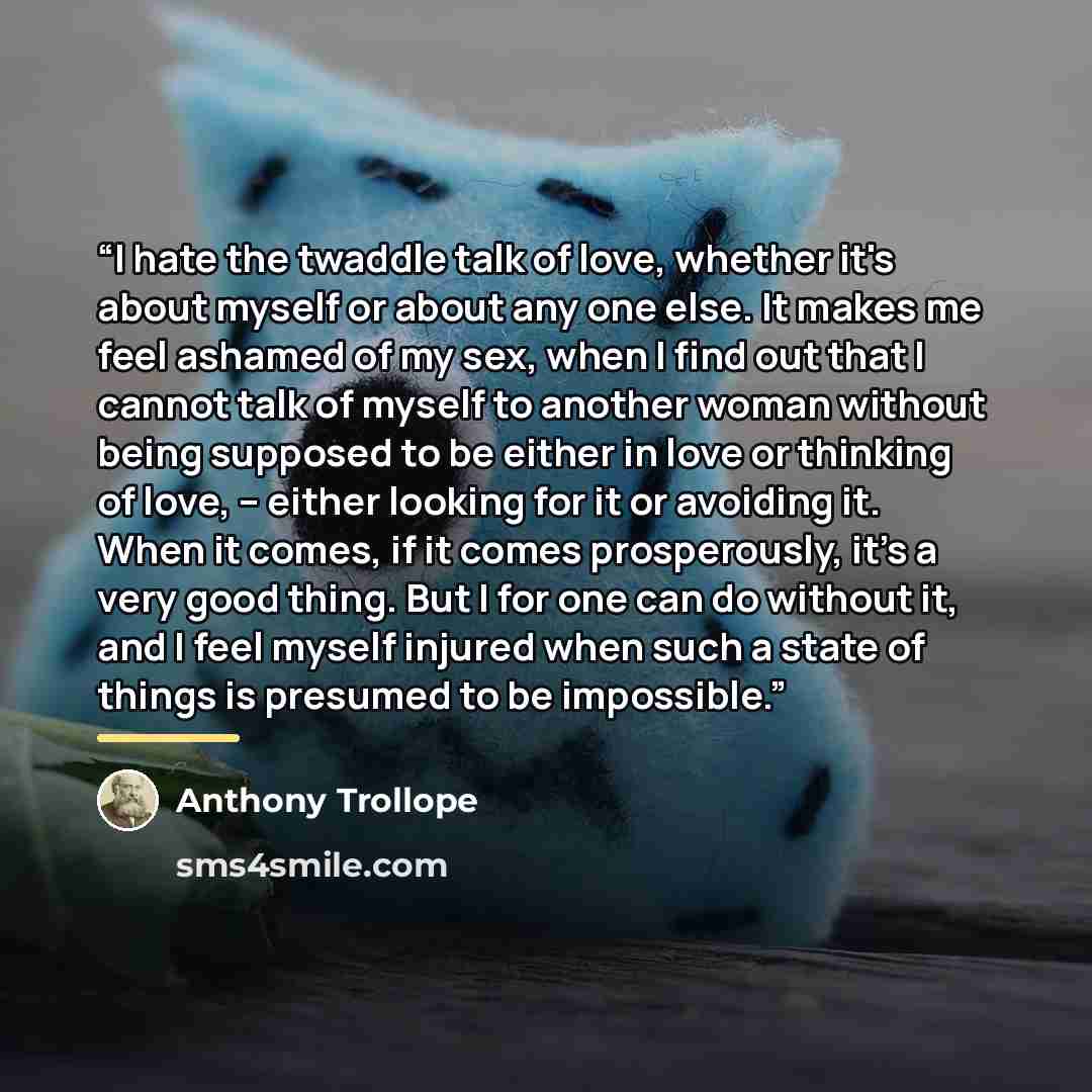 “I hate the twaddle talk of love, whether it's about myself or about any one else. It makes me feel ashamed of my sex, when I find out that I cannot talk of myself to another woman without being supposed to be either in love or thinking of love, -- either looking for it or avoiding it. When it…” quote by Anthony Trollope