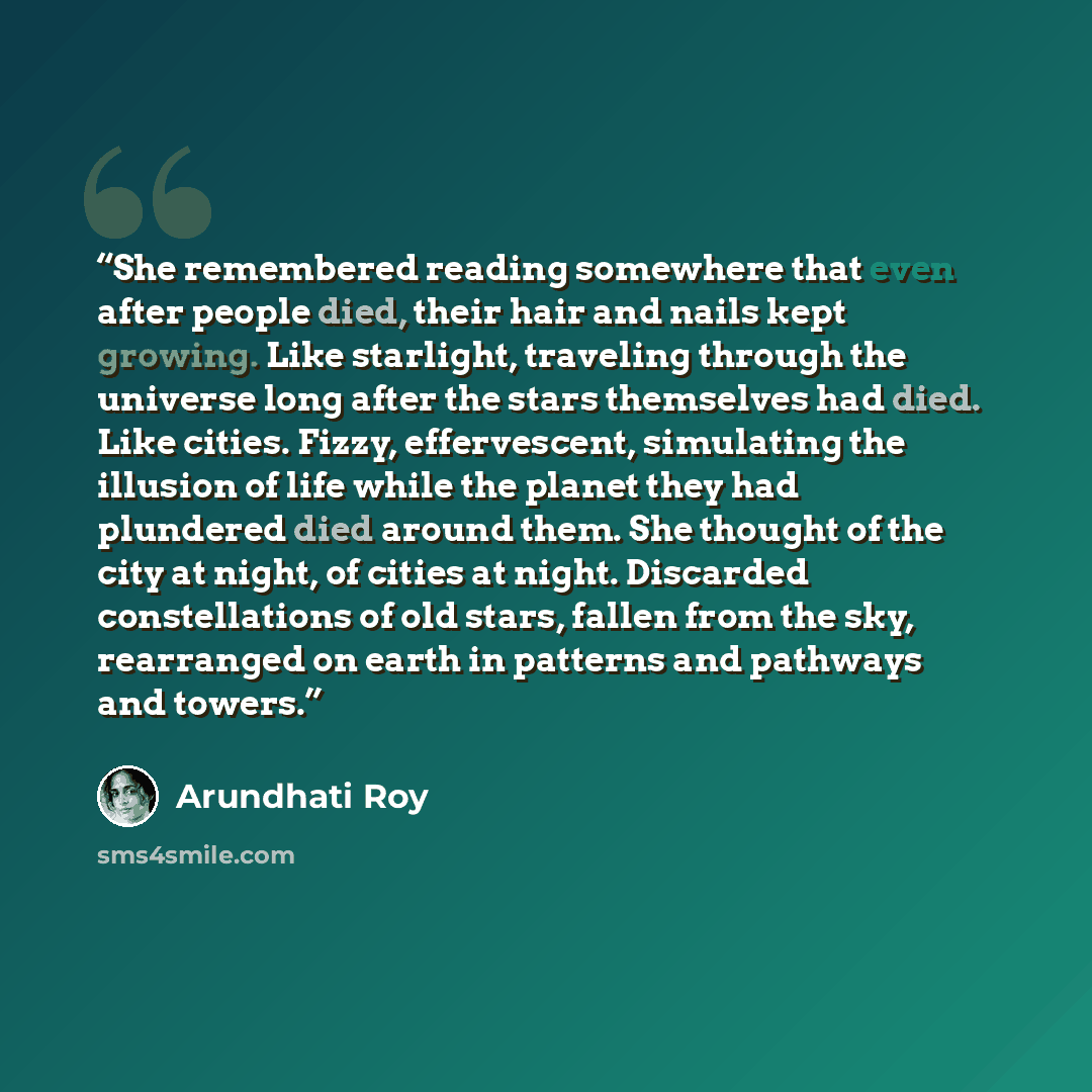 “She remembered reading somewhere that even after people died, their hair and nails kept growing. Like starlight, traveling through the universe long after the stars themselves had died. Like cities. Fizzy, effervescent, simulating the illusion of life while the planet they had plundered died…” quote by Arundhati Roy