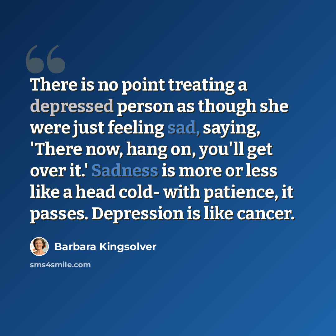 “There is no point treating a depressed person as though she were just feeling sad, saying, 'There now, hang on, you'll get over it.' Sadness is more or less like a head cold- with patience, it passes. Depression is like cancer.” quote by Barbara Kingsolver
