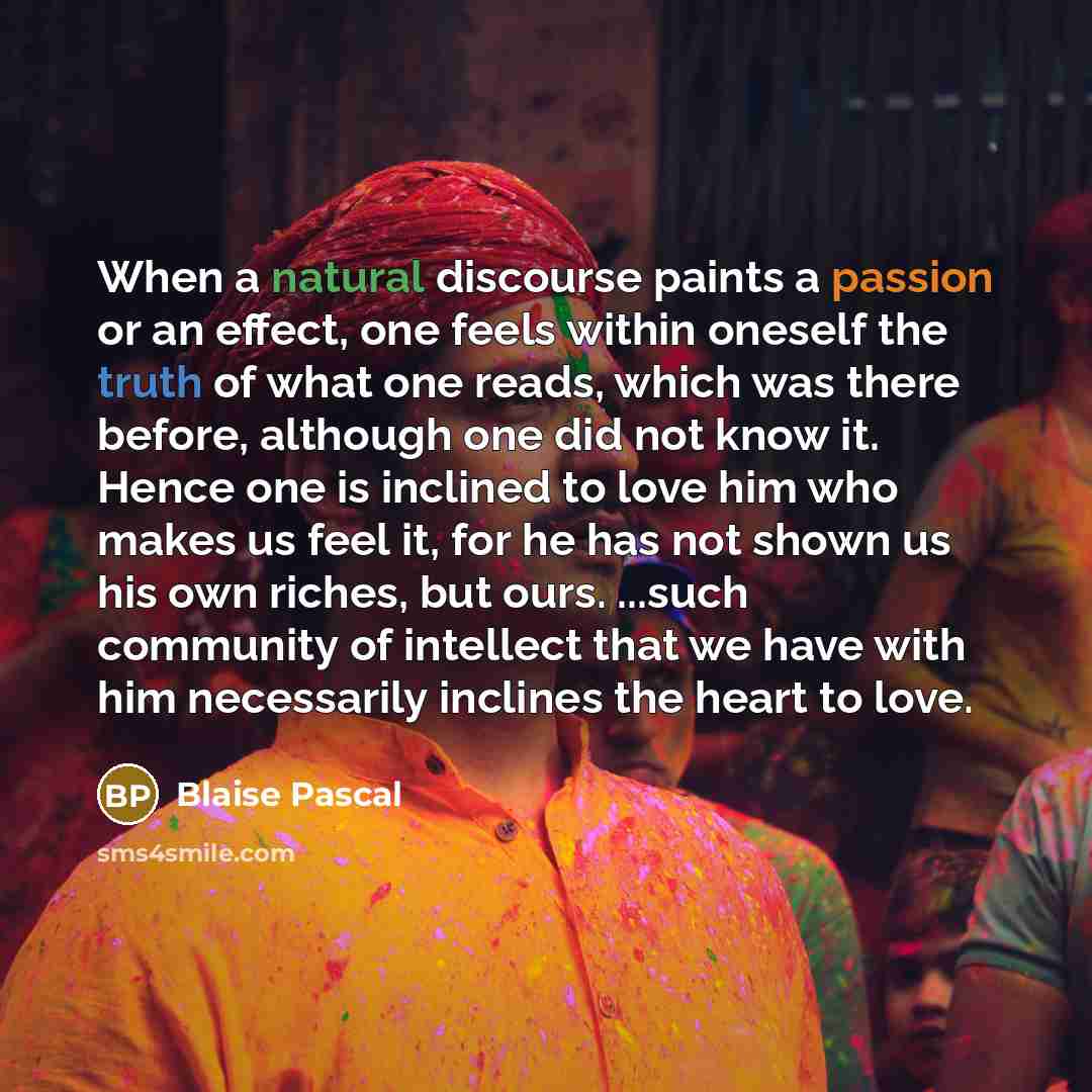 “When a natural discourse paints a passion or an effect, one feels within oneself the truth of what one reads, which was there before, although one did not know it. Hence one is inclined to love him who makes us feel it, for he has not shown us his own riches, but ours. ...such community of…” quote by Blaise Pascal