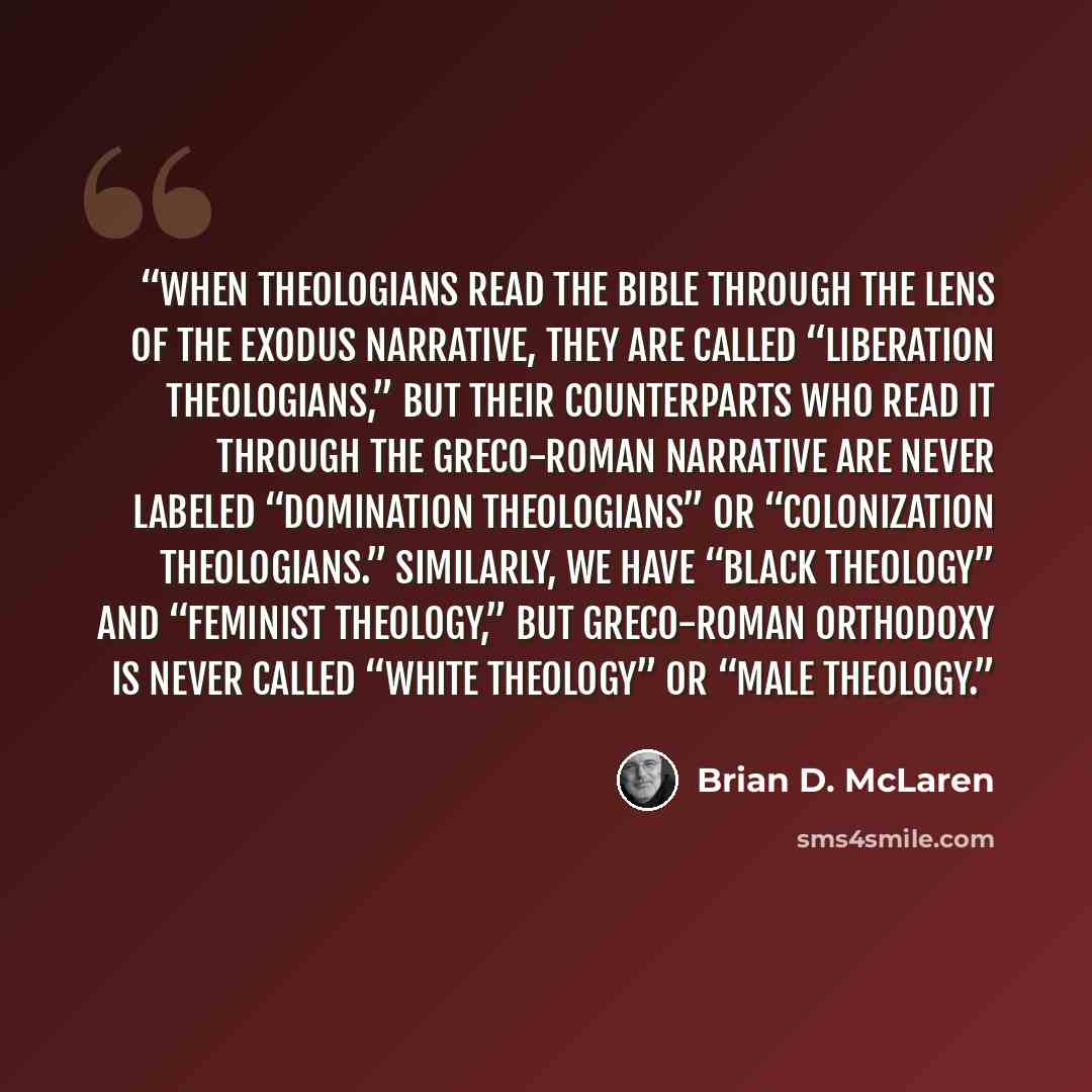 “when theologians read the Bible through the lens of the Exodus narrative, they are called “liberation theologians,” but their counterparts who read it through the Greco-Roman narrative are never labeled “domination theologians” or “colonization theologians.” Similarly, we have “black theology” and…” quote by Brian D. McLaren