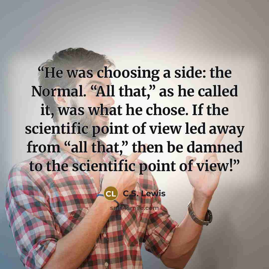 “He was choosing a side: the Normal. “All that,” as he called it, was what he chose. If the scientific point of view led away from “all that,” then be damned to the scientific point of view!” quote by C.S. Lewis