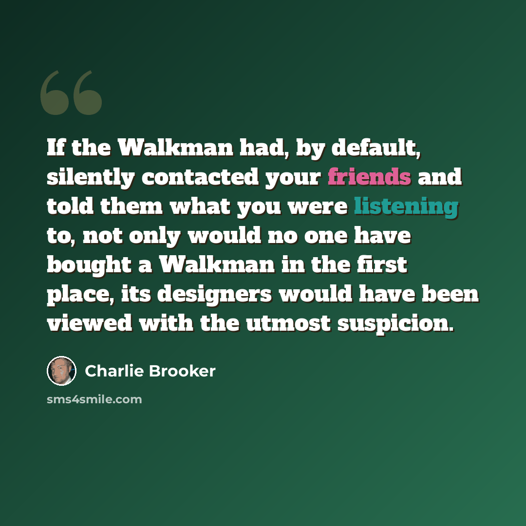 “If the Walkman had, by default, silently contacted your friends and told them what you were listening to, not only would no one have bought a Walkman in the first place, its designers would have been viewed with the utmost suspicion.” quote by Charlie Brooker