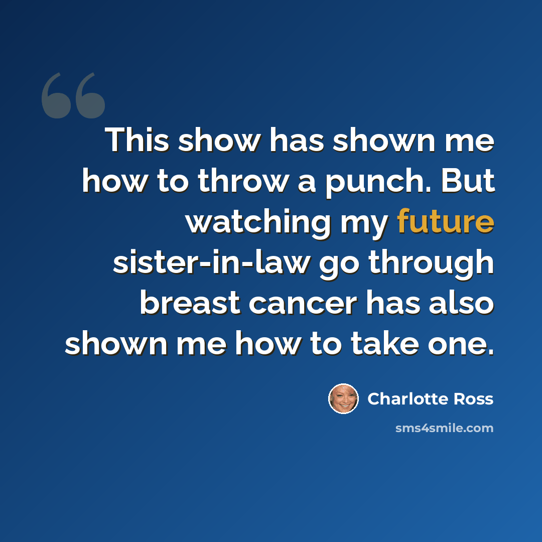 “This show has shown me how to throw a punch. But watching my future sister-in-law go through breast cancer has also shown me how to take one.” quote by Charlotte Ross