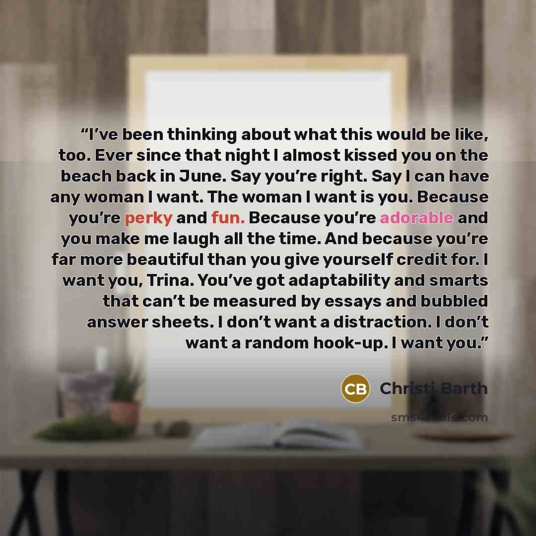 “I’ve been thinking about what this would be like, too. Ever since that night I almost kissed you on the beach back in June. Say you’re right. Say I can have any woman I want. The woman I want is you. Because you’re perky and fun. Because you’re adorable and you make me laugh all the time. And…” quote by Christi Barth