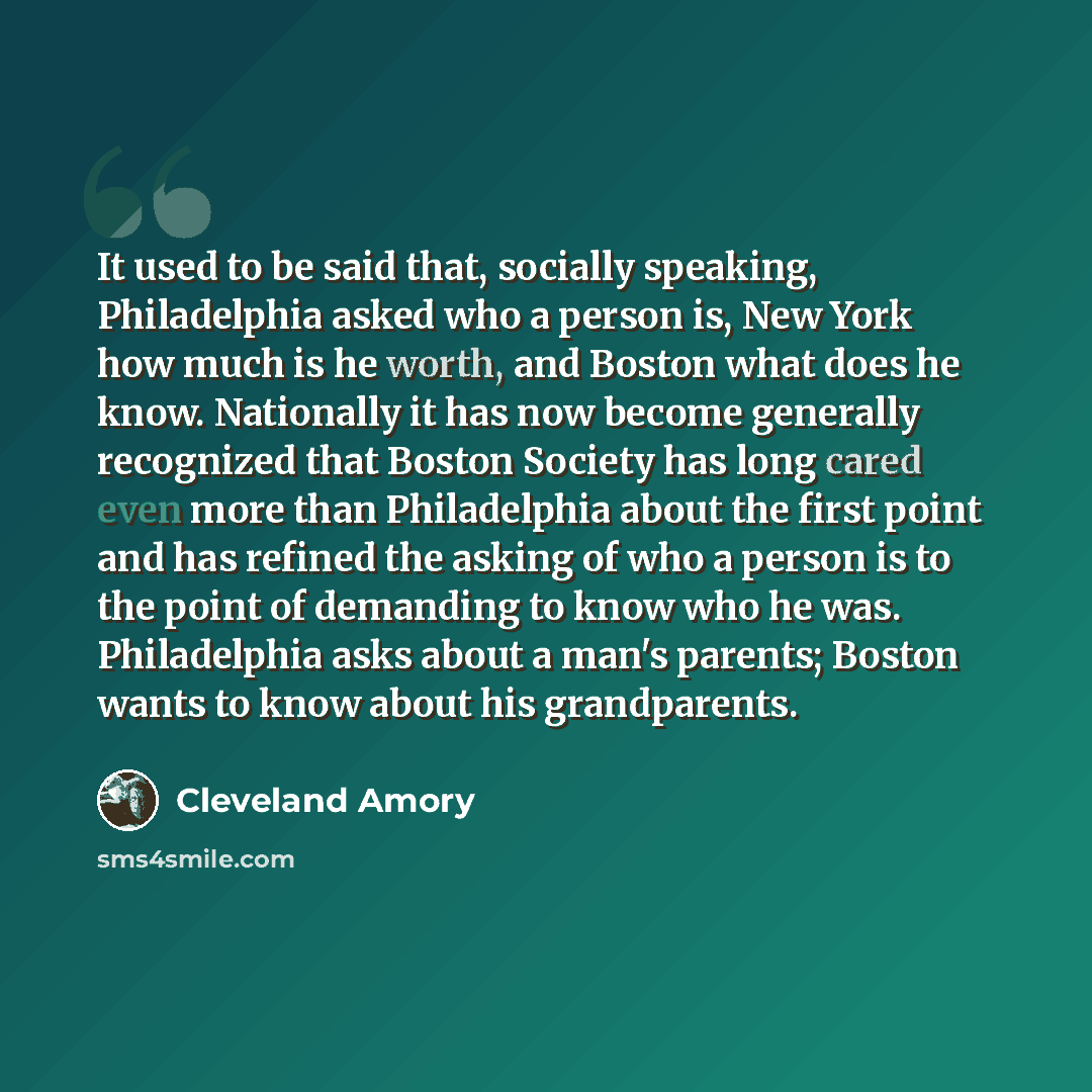 “It used to be said that, socially speaking, Philadelphia asked who a person is, New York how much is he worth, and Boston what does he know. Nationally it has now become generally recognized that Boston Society has long cared even more than Philadelphia about the first point and has refined the…” quote by Cleveland Amory
