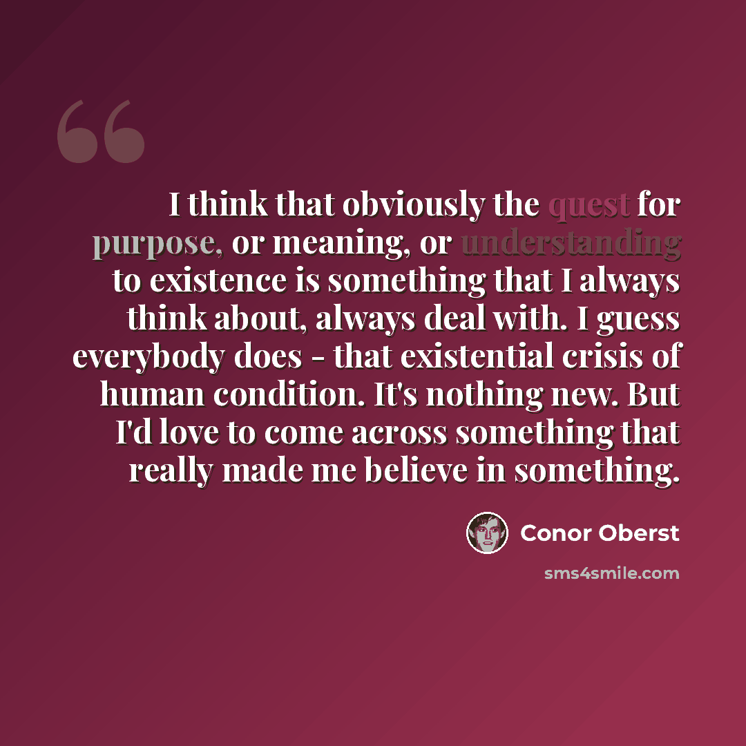 “I think that obviously the quest for purpose, or meaning, or understanding to existence is something that I always think about, always deal with. I guess everybody does - that existential crisis of human condition. It's nothing new. But I'd love to come across something that really made me believe…” quote by Conor Oberst