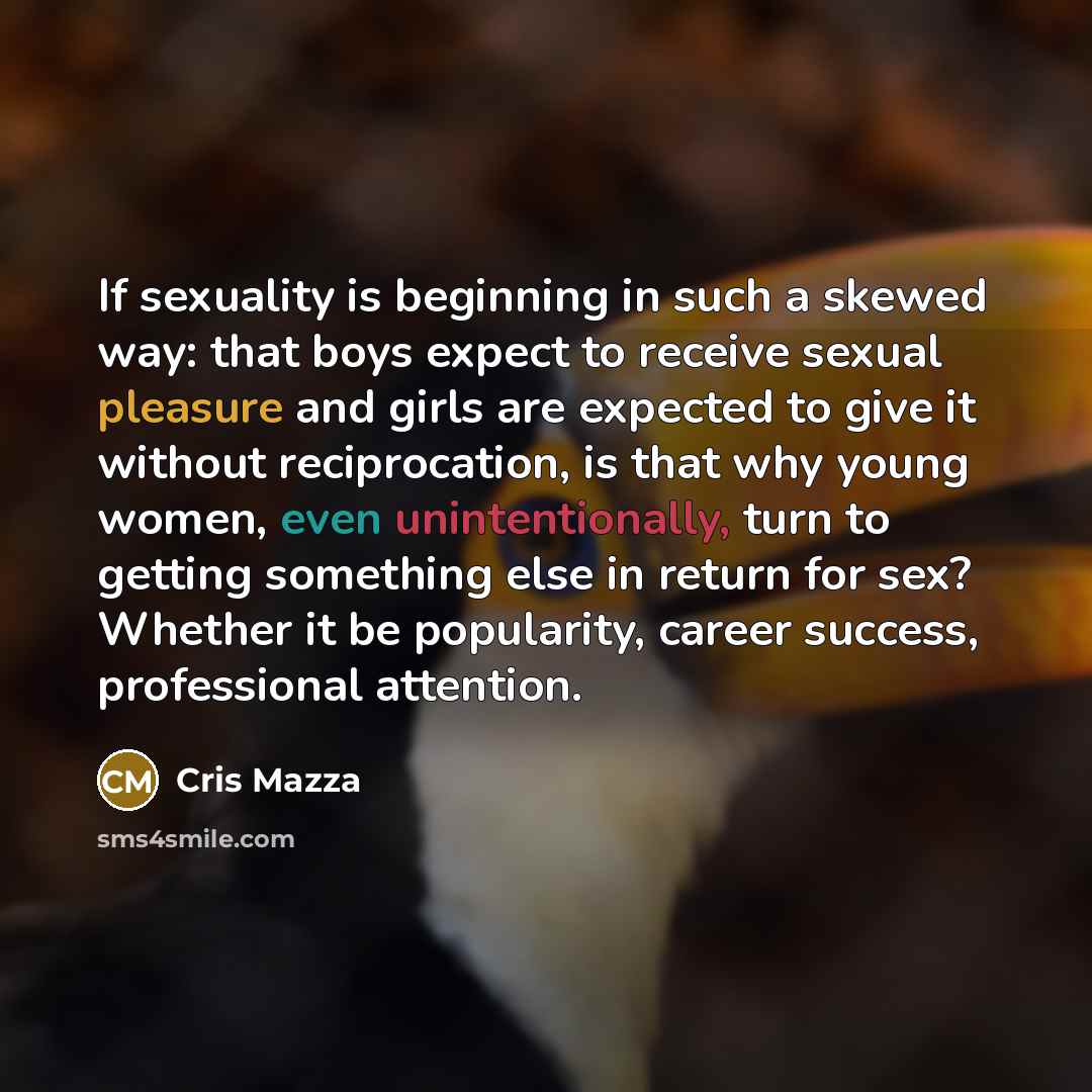 “If sexuality is beginning in such a skewed way: that boys expect to receive sexual pleasure and girls are expected to give it without reciprocation, is that why young women, even unintentionally, turn to getting something else in return for sex? Whether it be popularity, career success…” quote by Cris Mazza