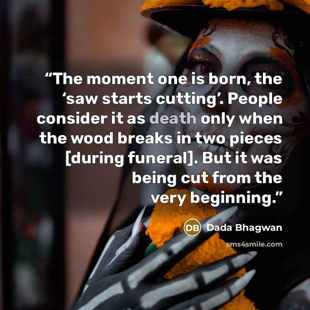 “The moment one is born, the ‘saw starts cutting’. People consider it as death only when the wood breaks in two pieces [during funeral]. But it was being cut from the very beginning.” quote by Dada Bhagwan