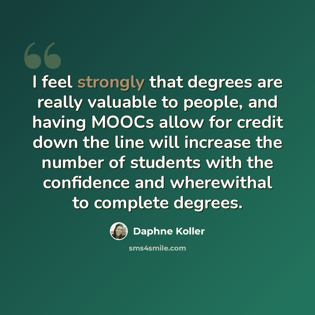 “I feel strongly that degrees are really valuable to people, and having MOOCs allow for credit down the line will increase the number of students with the confidence and wherewithal to complete degrees.” quote by Daphne Koller