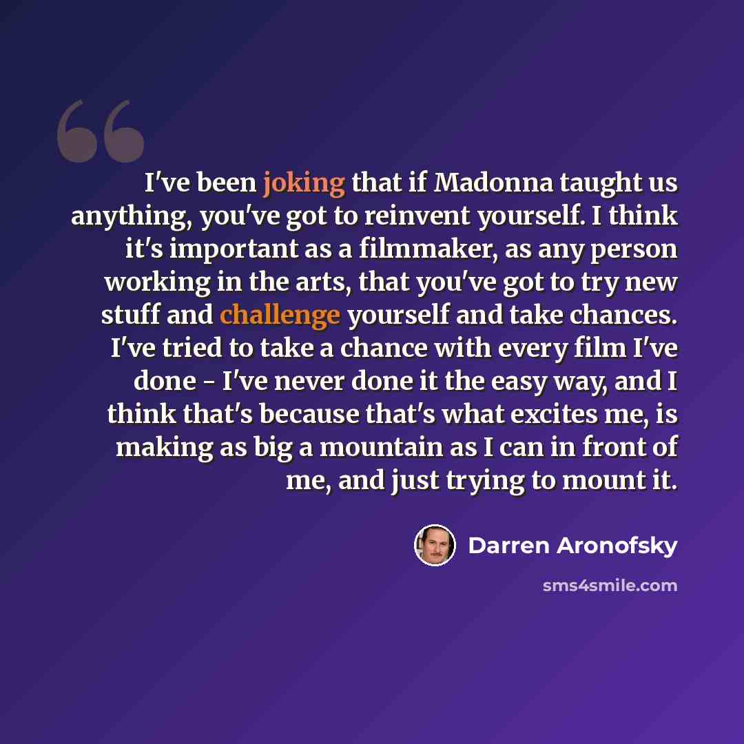 “I've been joking that if Madonna taught us anything, you've got to reinvent yourself. I think it's important as a filmmaker, as any person working in the arts, that you've got to try new stuff and challenge yourself and take chances. I've tried to take a chance with every film I've done - I've…” quote by Darren Aronofsky