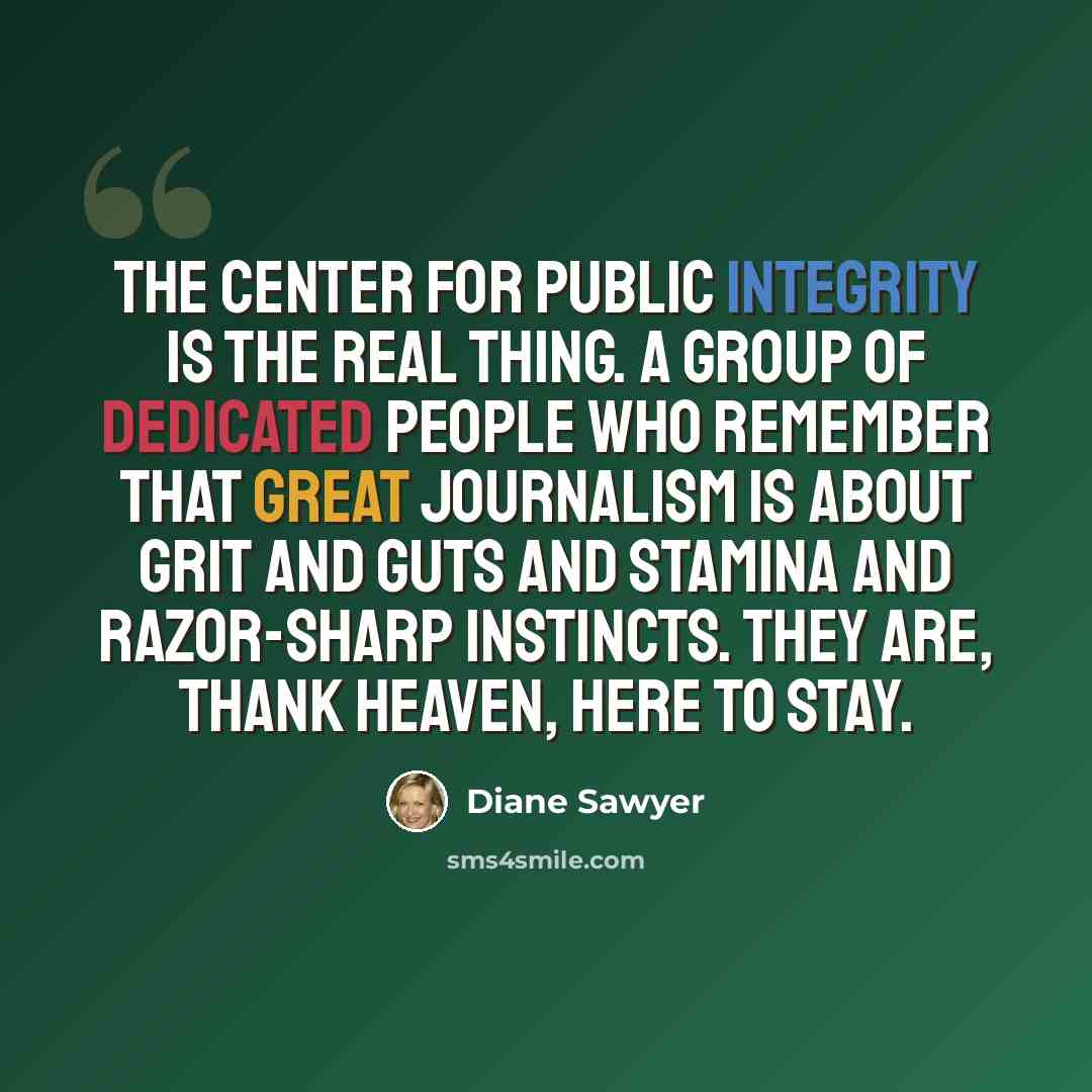 “The Center for Public Integrity is the real thing. A group of dedicated people who remember that great journalism is about grit and guts and stamina and razor-sharp instincts. They are, thank heaven, here to stay.” quote by Diane Sawyer