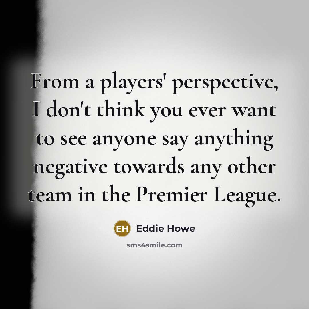“From a players' perspective, I don't think you ever want to see anyone say anything negative towards any other team in the Premier League.” quote by Eddie Howe