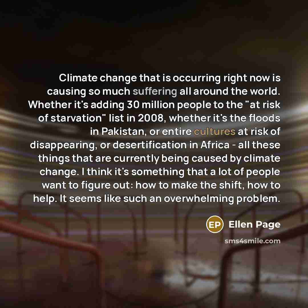 “Climate change that is occurring right now is causing so much suffering all around the world. Whether it's adding 30 million people to the "at risk of starvation" list in 2008, whether it's the floods in Pakistan, or entire cultures at risk of disappearing, or desertification in Africa - all these…” quote by Ellen Page