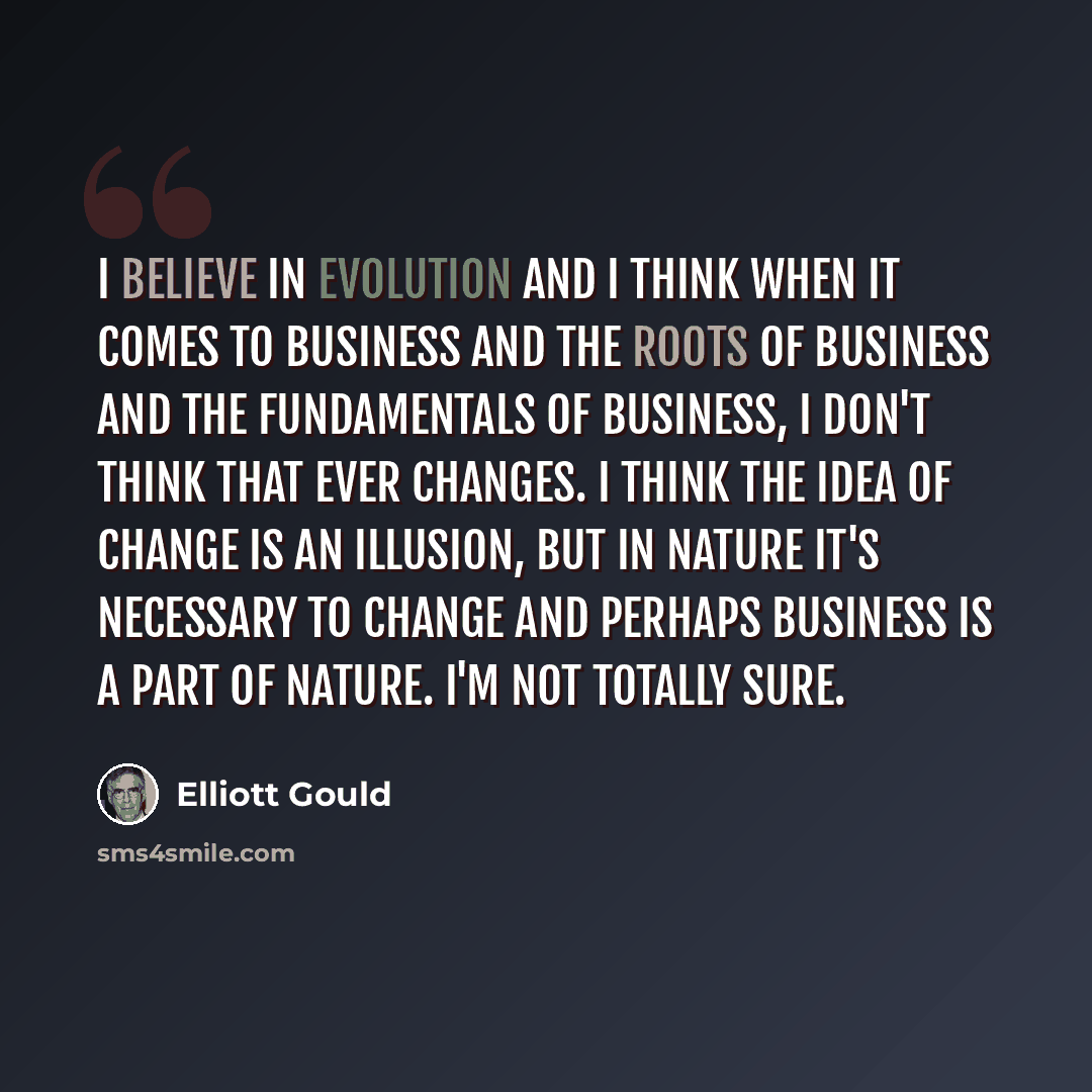 “I believe in evolution and I think when it comes to business and the roots of business and the fundamentals of business, I don't think that ever changes. I think the idea of change is an illusion, but in nature it's necessary to change and perhaps business is a part of nature. I'm not totally sure.” quote by Elliott Gould
