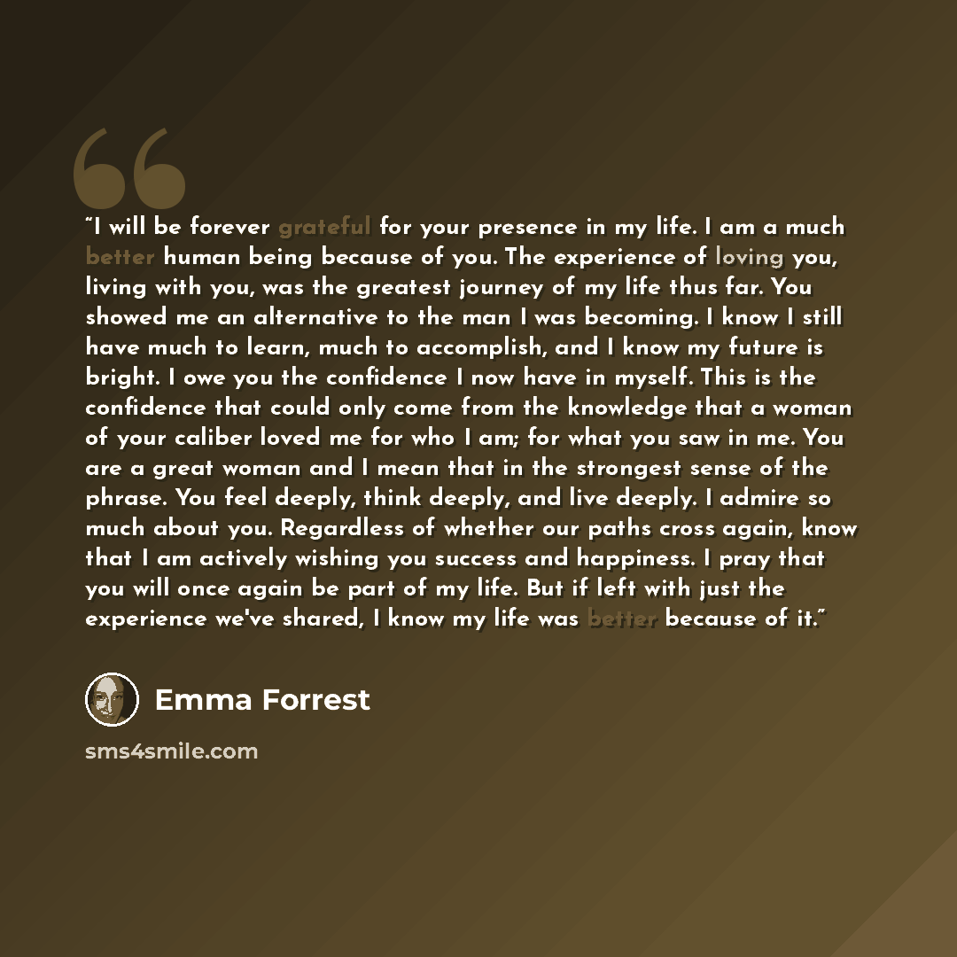 “I will be forever grateful for your presence in my life. I am a much better human being because of you. The experience of loving you, living with you, was the greatest journey of my life thus far. You showed me an alternative to the man I was becoming. I know I still have much to learn, much to…” quote by Emma Forrest