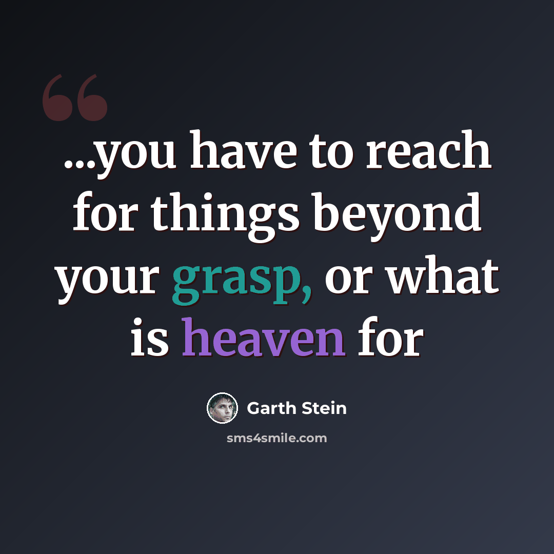 “...you have to reach for things beyond your grasp, or what is heaven for” quote by Garth Stein