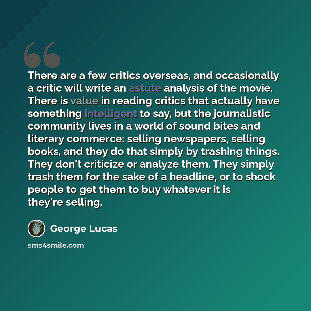 “There are a few critics overseas, and occasionally a critic will write an astute analysis of the movie. There is value in reading critics that actually have something intelligent to say, but the journalistic community lives in a world of sound bites and literary commerce: selling newspapers…” quote by George Lucas