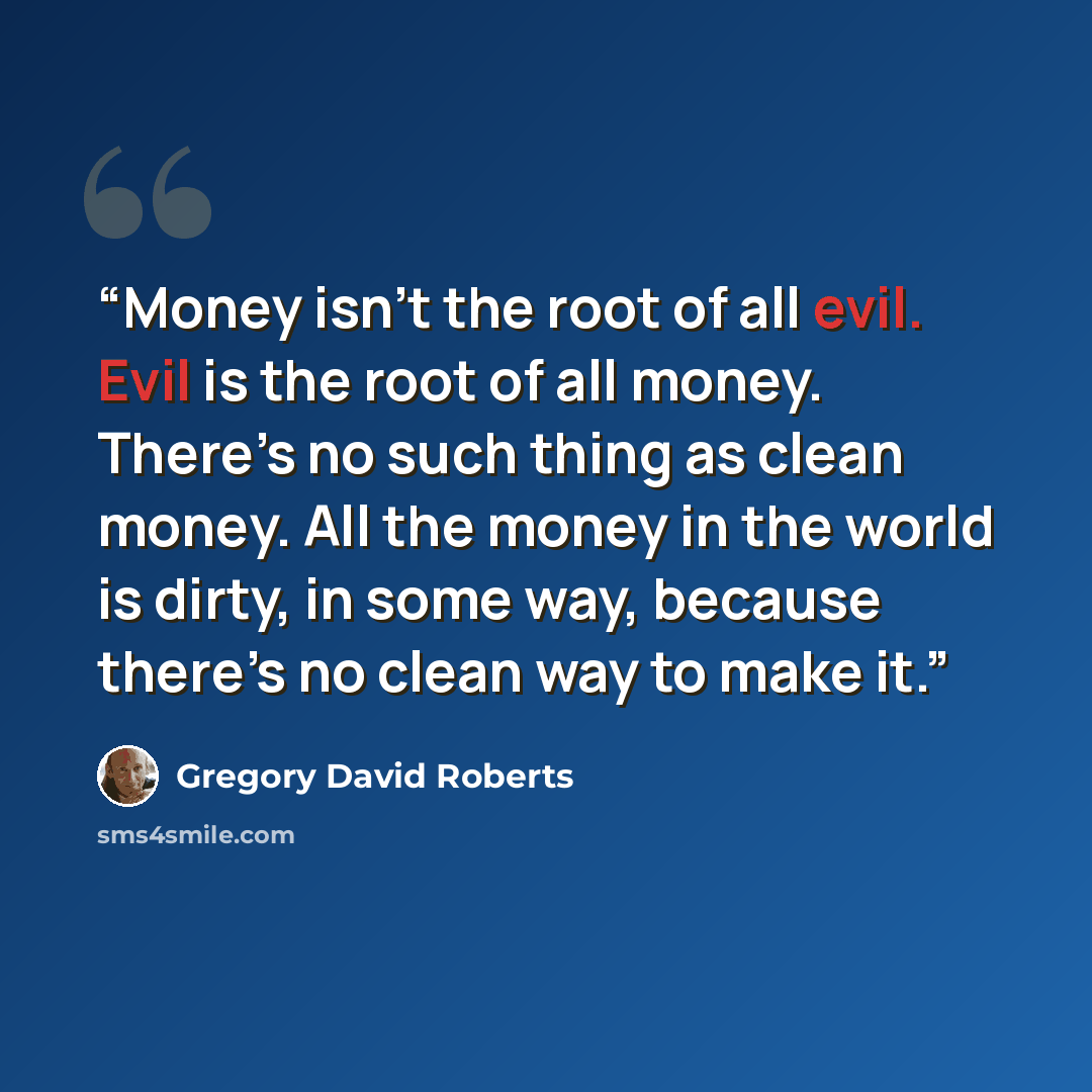 “Money isn’t the root of all evil. Evil is the root of all money. There’s no such thing as clean money. All the money in the world is dirty, in some way, because there’s no clean way to make it.” quote by Gregory David Roberts