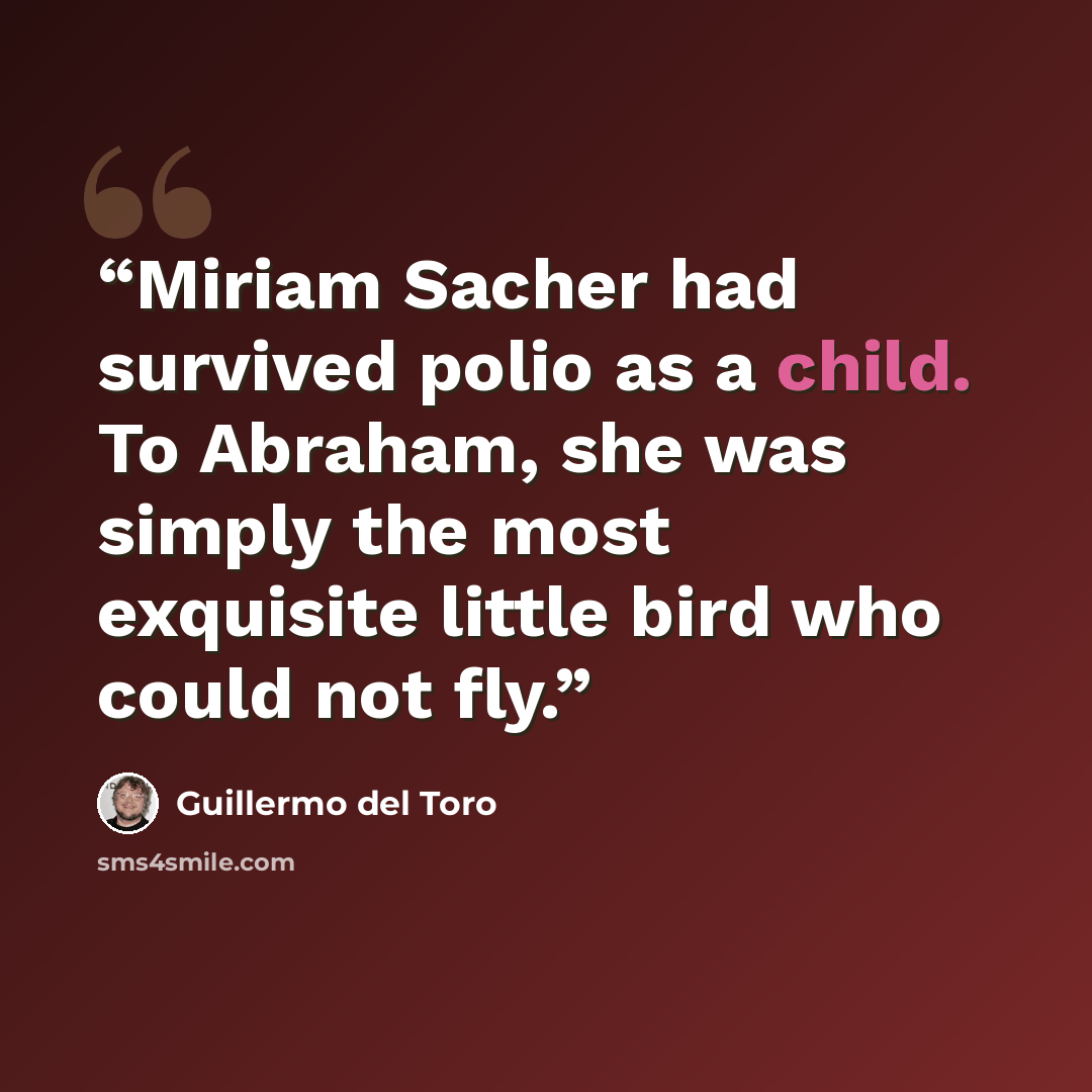 “Miriam Sacher had survived polio as a child. To Abraham, she was simply the most exquisite little bird who could not fly.” quote by Guillermo del Toro