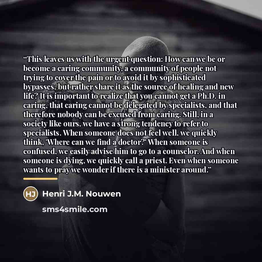 “This leaves us with the urgent question: How can we be or become a caring community, a community of people not trying to cover the pain or to avoid it by sophisticated bypasses, but rather share it as the source of healing and new life? It is important to realize that you cannot get a Ph.D. in…” quote by Henri J.M. Nouwen