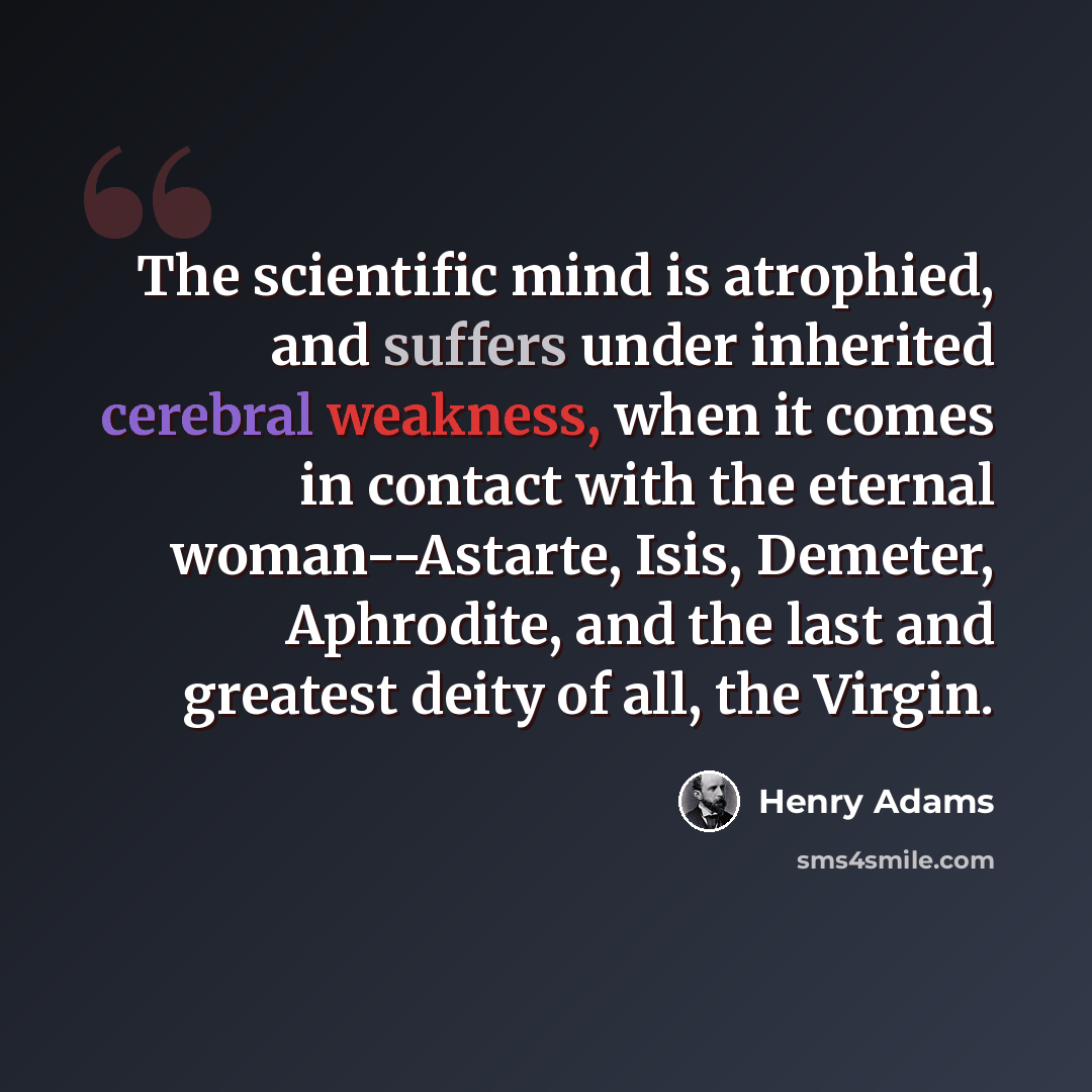 “The scientific mind is atrophied, and suffers under inherited cerebral weakness, when it comes in contact with the eternal woman--Astarte, Isis, Demeter, Aphrodite, and the last and greatest deity of all, the Virgin.” quote by Henry Adams