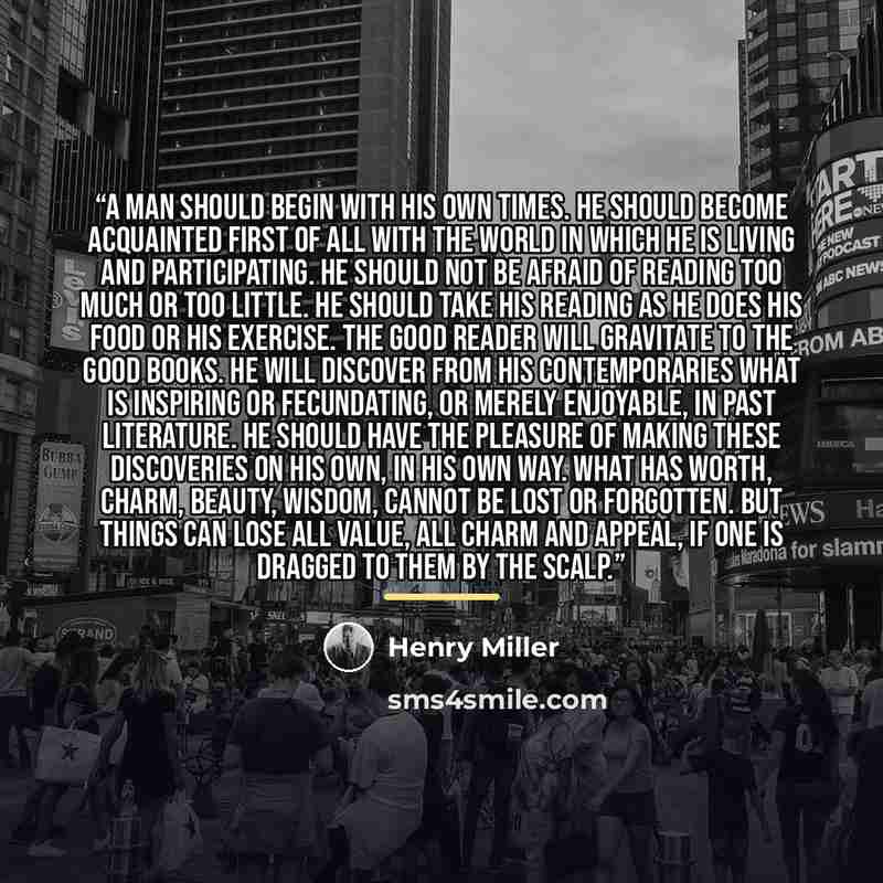 “A man should begin with his own times. He should become acquainted first of all with the world in which he is living and participating. He should not be afraid of reading too much or too little. He should take his reading as he does his food or his exercise. The good reader will gravitate to the…” quote by Henry Miller