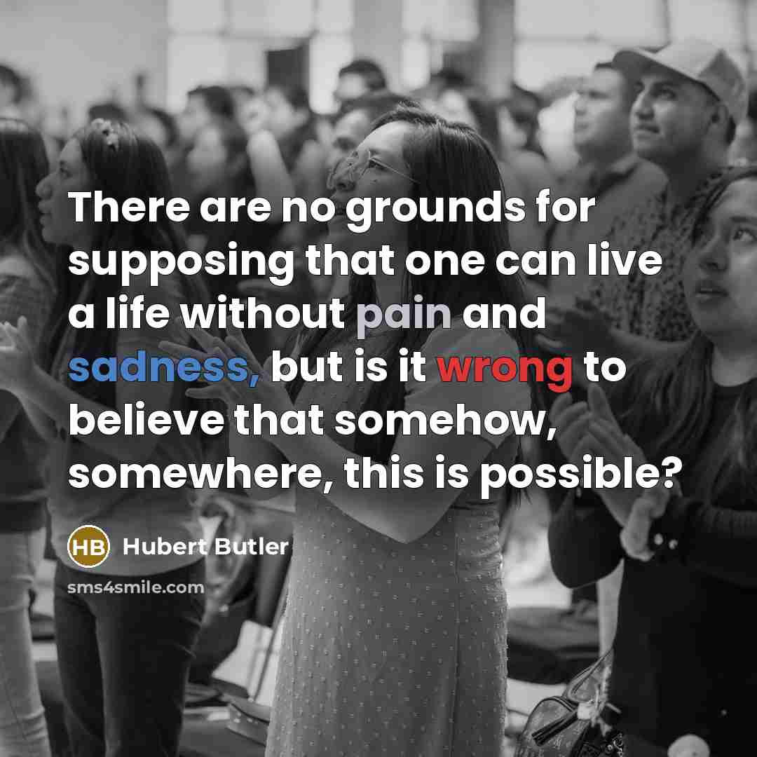 “There are no grounds for supposing that one can live a life without pain and sadness, but is it wrong to believe that somehow, somewhere, this is possible?” quote by Hubert Butler