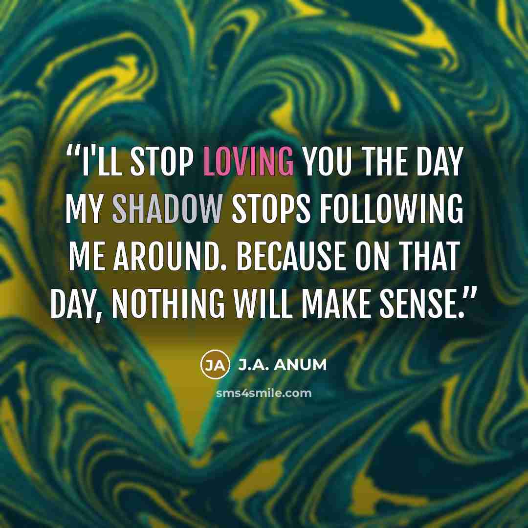 “I'll stop loving you the day my shadow stops following me around. Because on that day, nothing will make sense.” quote by J.A. ANUM
