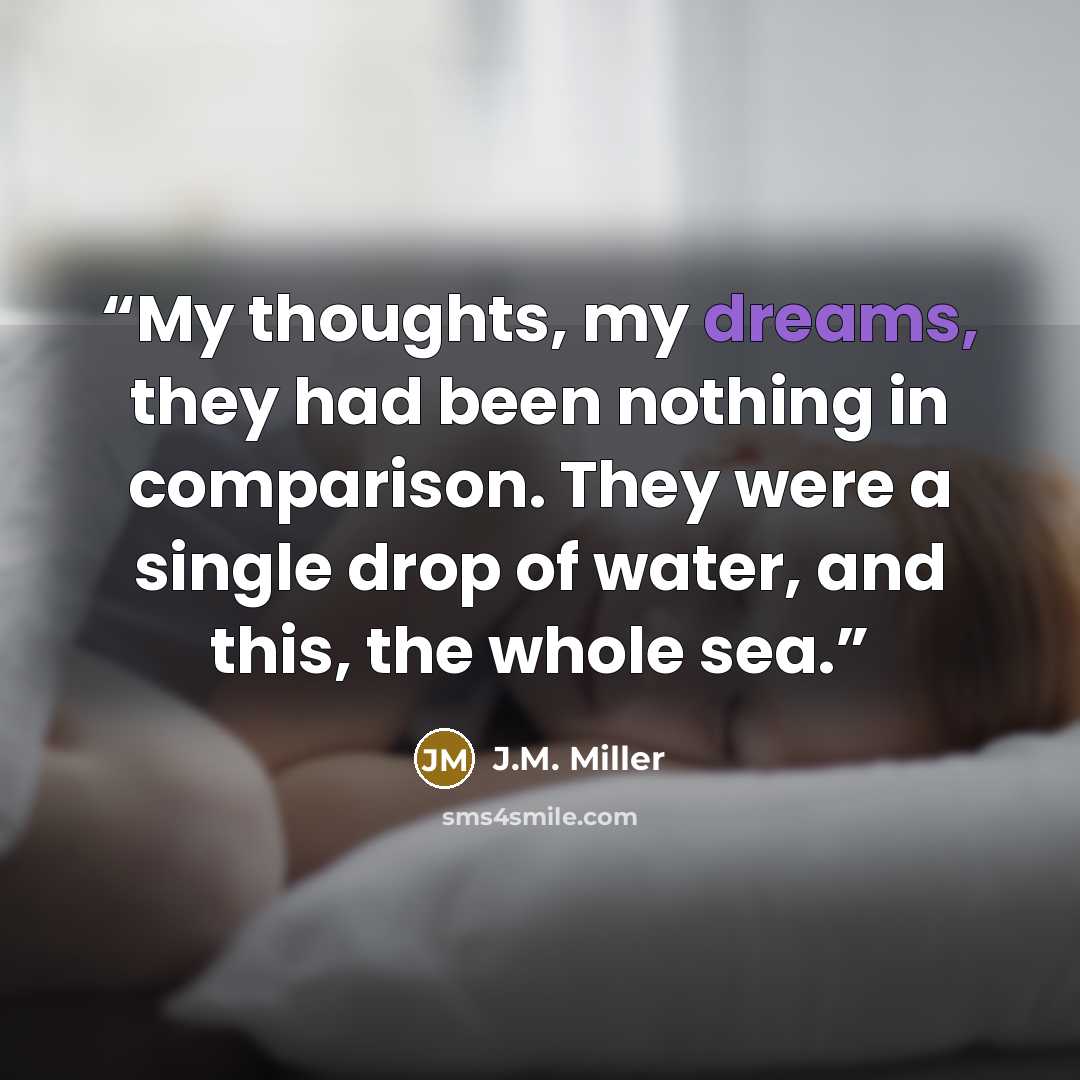 “My thoughts, my dreams, they had been nothing in comparison. They were a single drop of water, and this, the whole sea.” quote by J.M. Miller
