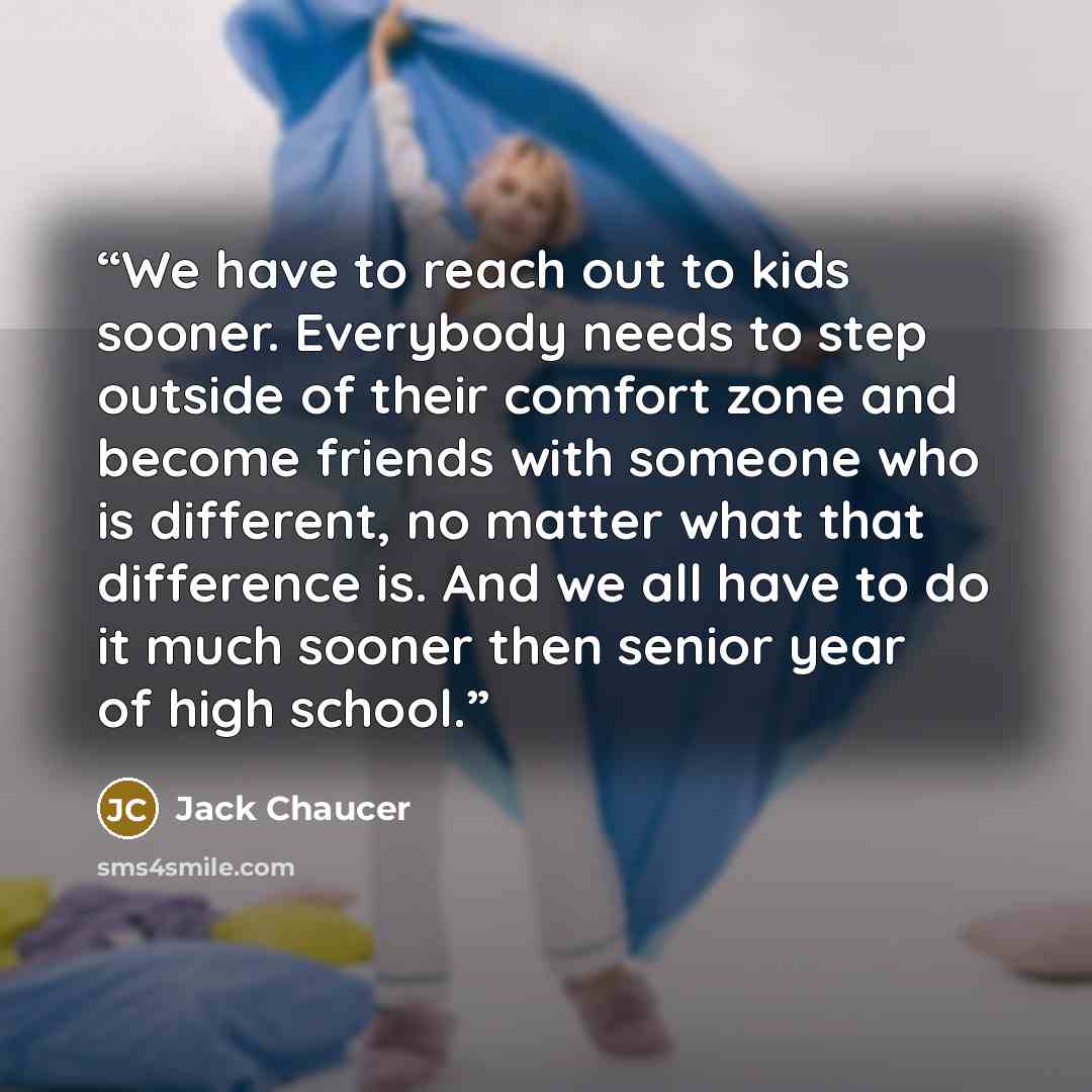 “We have to reach out to kids sooner. Everybody needs to step outside of their comfort zone and become friends with someone who is different, no matter what that difference is. And we all have to do it much sooner then senior year of high school.” quote by Jack Chaucer