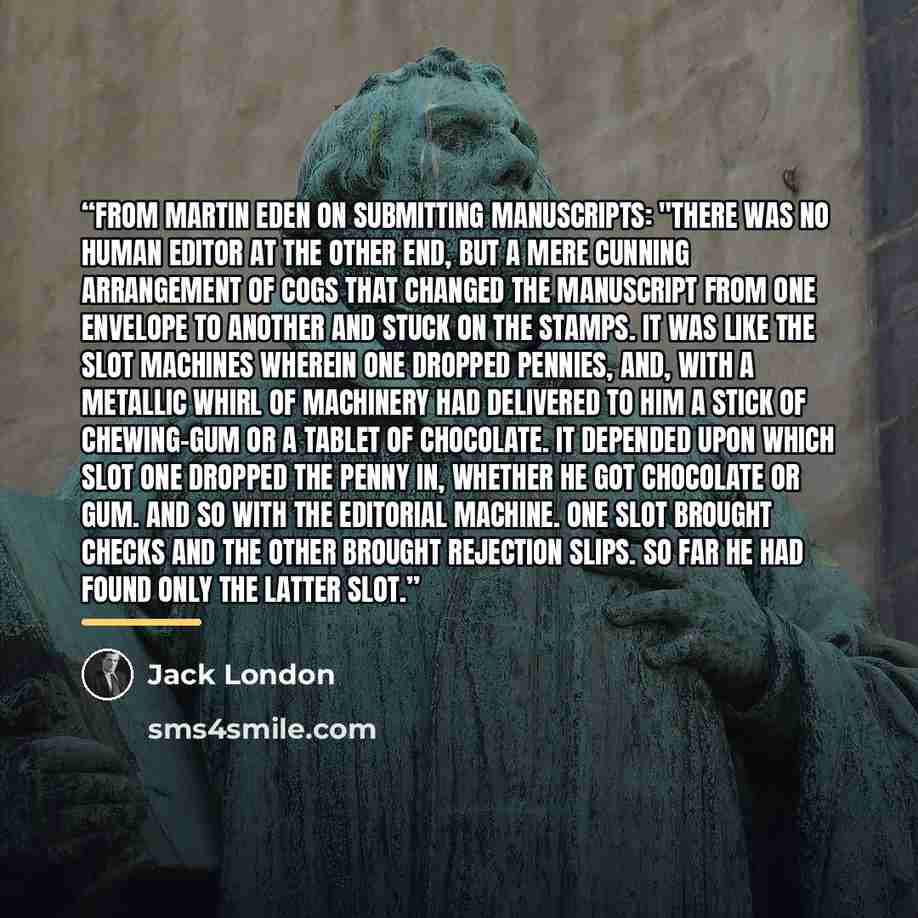 “From Martin Eden on submitting manuscripts: "There was no human editor at the other end, but a mere cunning arrangement of cogs that changed the manuscript from one envelope to another and stuck on the stamps. It was like the slot machines wherein one dropped pennies, and, with a metallic whirl of…” quote by Jack London