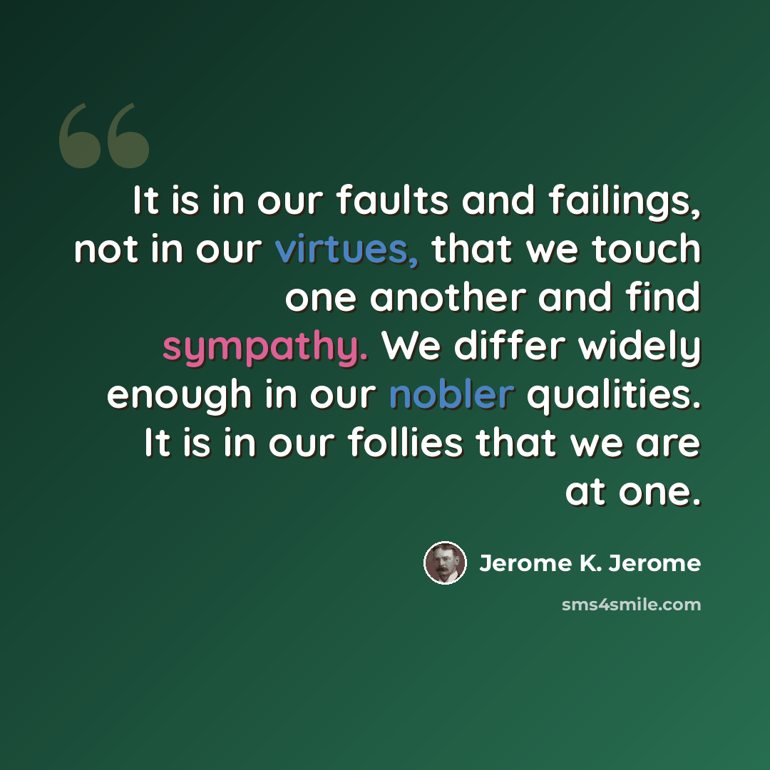 “It is in our faults and failings, not in our virtues, that we touch one another and find sympathy. We differ widely enough in our nobler qualities. It is in our follies that we are at one.” quote by Jerome K. Jerome