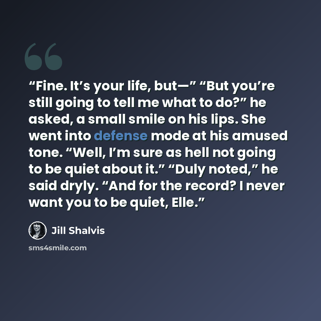 “Fine. It’s your life, but—” “But you’re still going to tell me what to do?” he asked, a small smile on his lips. She went into defense mode at his amused tone. “Well, I’m sure as hell not going to be quiet about it.” “Duly noted,” he said dryly. “And for the record? I never want you to be quiet…” quote by Jill Shalvis