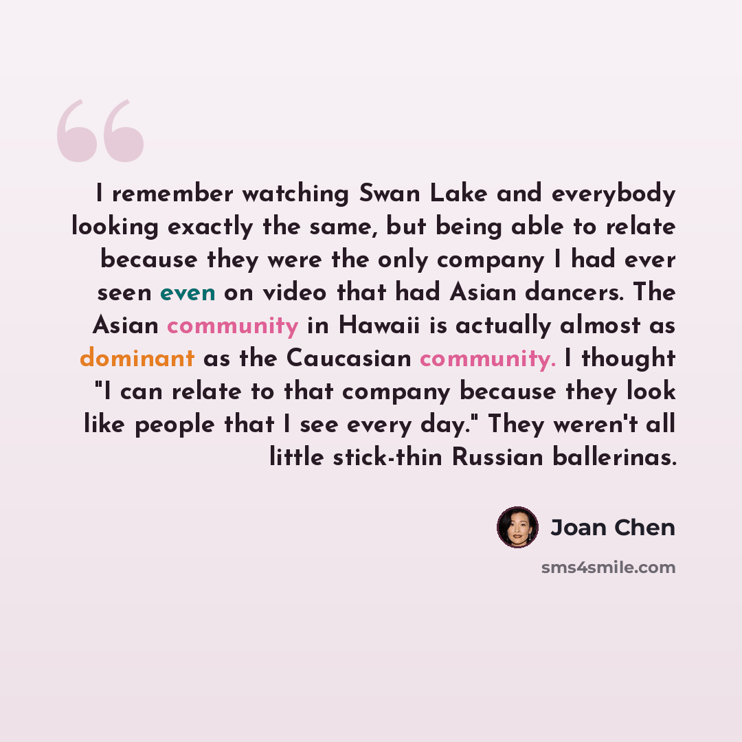 “I remember watching Swan Lake and everybody looking exactly the same, but being able to relate because they were the only company I had ever seen even on video that had Asian dancers. The Asian community in Hawaii is actually almost as dominant as the Caucasian community. I thought "I can relate…” quote by Joan Chen
