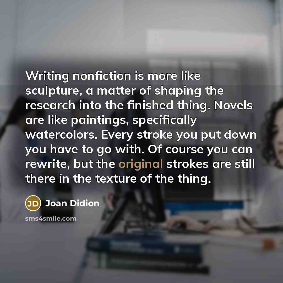 “Writing nonfiction is more like sculpture, a matter of shaping the research into the finished thing. Novels are like paintings, specifically watercolors. Every stroke you put down you have to go with. Of course you can rewrite, but the original strokes are still there in the texture of the thing.” quote by Joan Didion