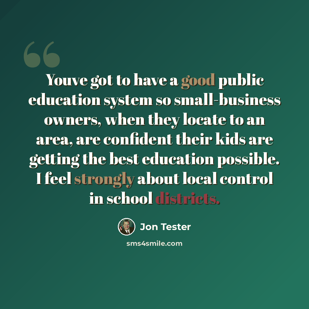 “Youve got to have a good public education system so small-business owners, when they locate to an area, are confident their kids are getting the best education possible. I feel strongly about local control in school districts.” quote by Jon Tester