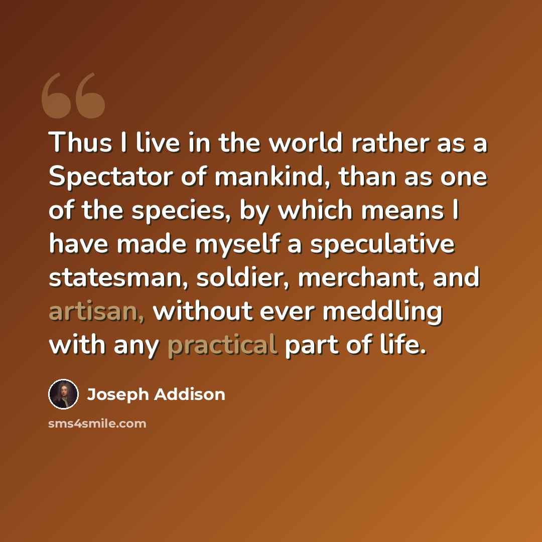 “Thus I live in the world rather as a Spectator of mankind, than as one of the species, by which means I have made myself a speculative statesman, soldier, merchant, and artisan, without ever meddling with any practical part of life.” quote by Joseph Addison