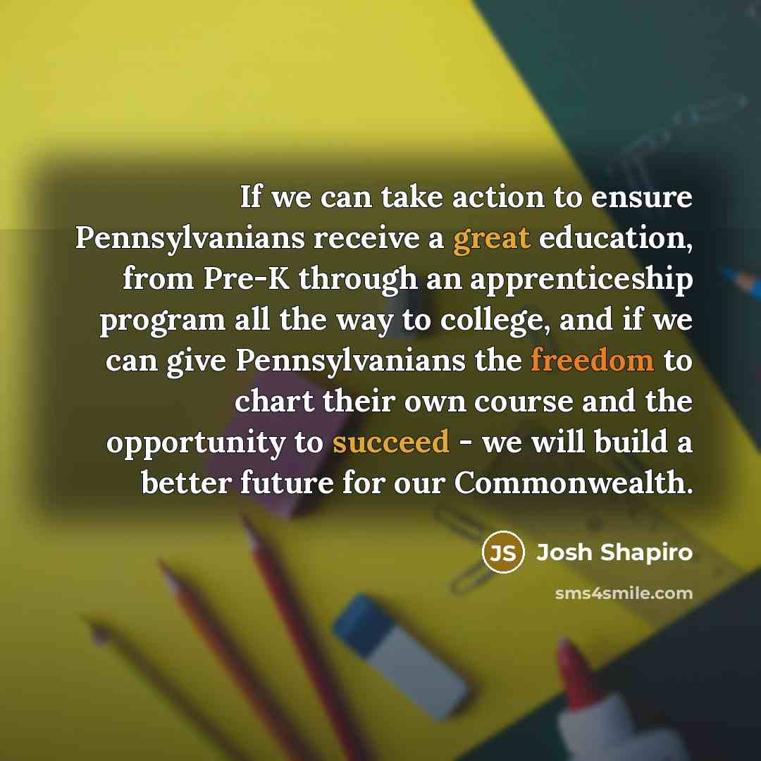 “If we can take action to ensure Pennsylvanians receive a great education, from Pre-K through an apprenticeship program all the way to college, and if we can give Pennsylvanians the freedom to chart their own course and the opportunity to succeed - we will build a better future for our Commonwealth.” quote by Josh Shapiro