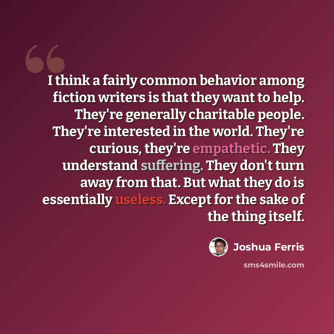 “I think a fairly common behavior among fiction writers is that they want to help. They're generally charitable people. They're interested in the world. They're curious, they're empathetic. They understand suffering. They don't turn away from that. But what they do is essentially useless. Except…” quote by Joshua Ferris