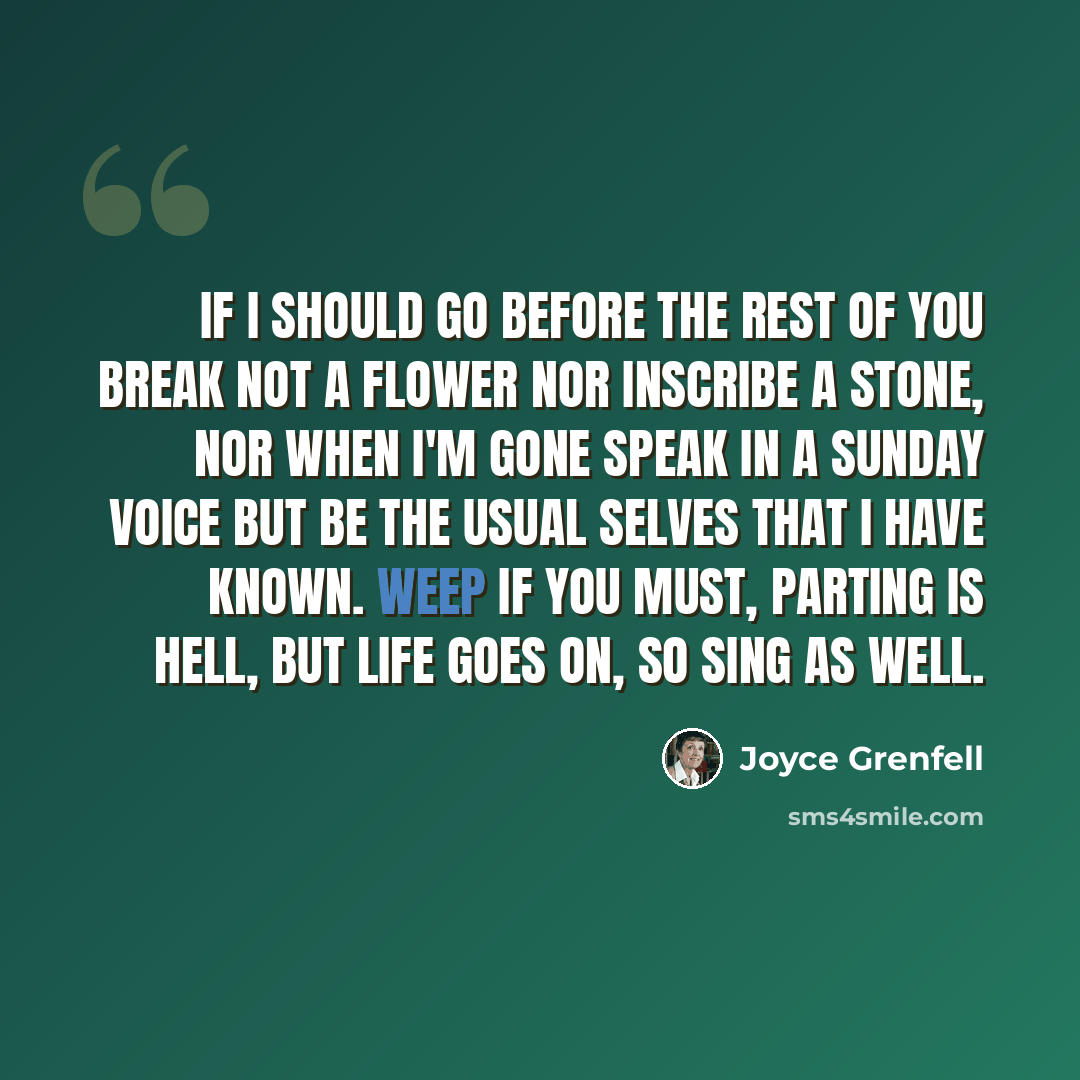 “If I should go before the rest of you Break not a flower nor inscribe a stone, Nor when I'm gone speak in a Sunday voice But be the usual selves that I have known. Weep if you must, Parting is hell, But life goes on, So sing as well.” quote by Joyce Grenfell