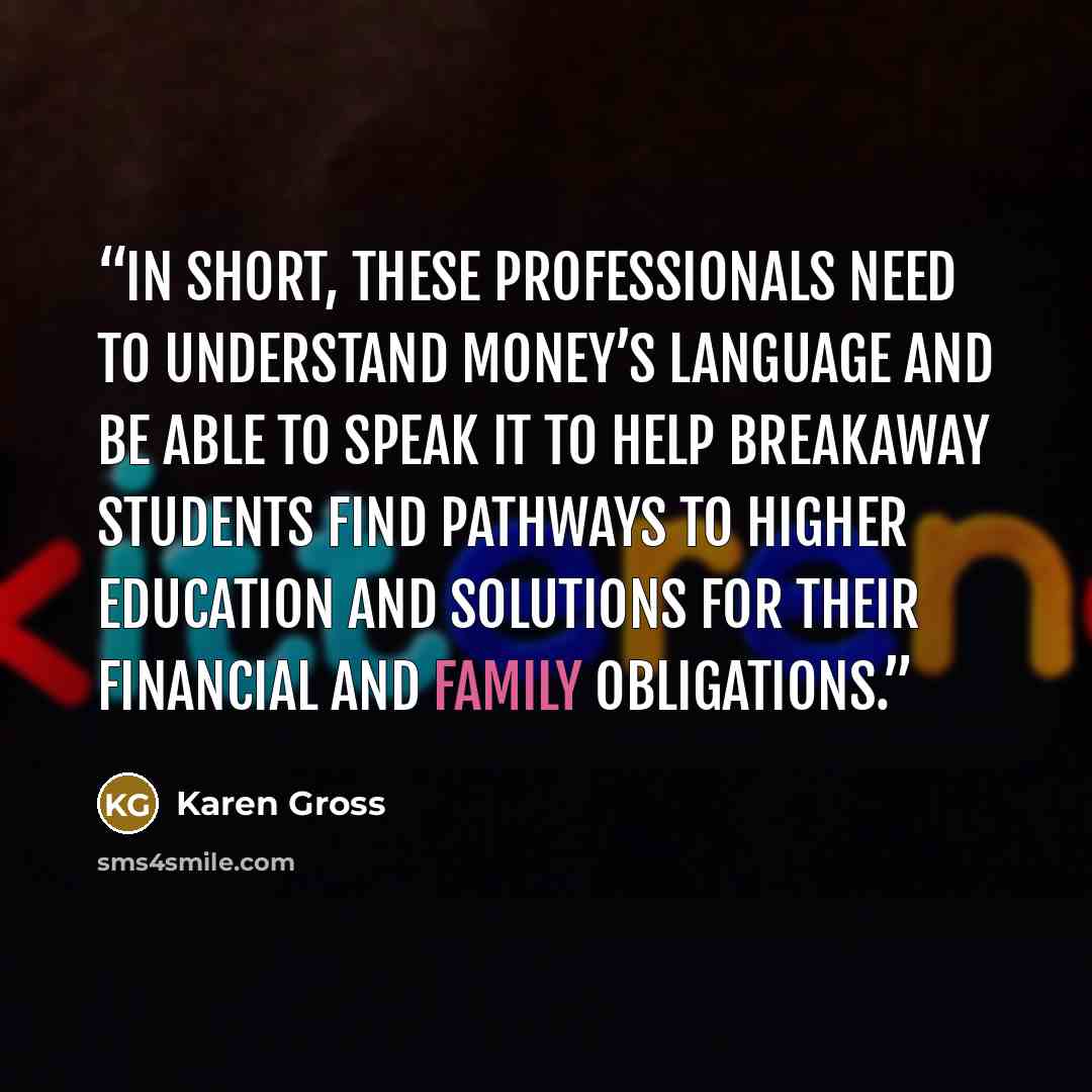 “In short, these professionals need to understand money’s language and be able to speak it to help breakaway students find pathways to higher education and solutions for their financial and family obligations.” quote by Karen Gross
