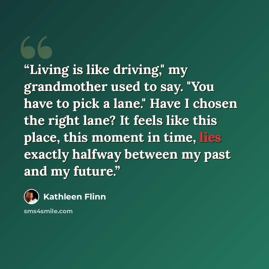 “Living is like driving," my grandmother used to say. "You have to pick a lane." Have I chosen the right lane? It feels like this place, this moment in time, lies exactly halfway between my past and my future.” quote by Kathleen Flinn