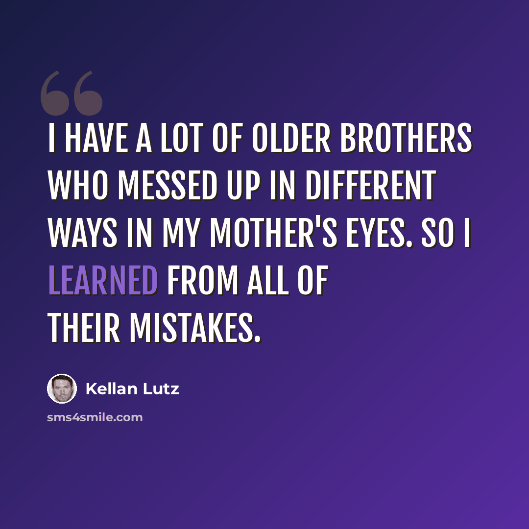 “I have a lot of older brothers who messed up in different ways in my mother's eyes. So I learned from all of their mistakes.” quote by Kellan Lutz