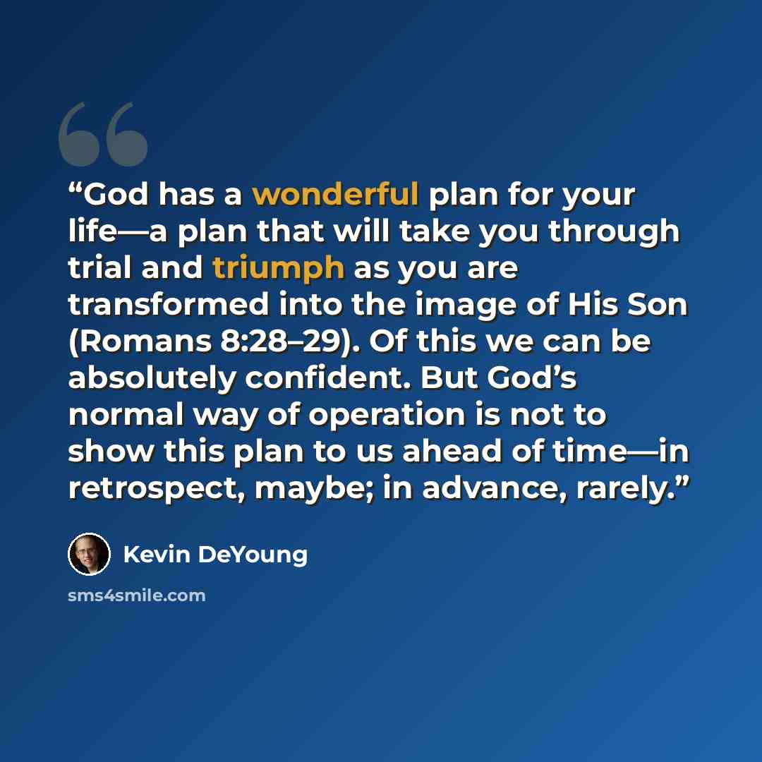 “God has a wonderful plan for your life—a plan that will take you through trial and triumph as you are transformed into the image of His Son (Romans 8:28–29). Of this we can be absolutely confident. But God’s normal way of operation is not to show this plan to us ahead of time—in retrospect, maybe…” quote by Kevin DeYoung