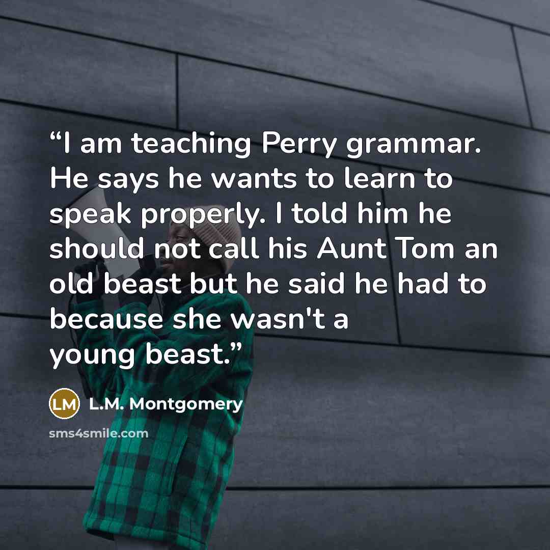 “I am teaching Perry grammar. He says he wants to learn to speak properly. I told him he should not call his Aunt Tom an old beast but he said he had to because she wasn't a young beast.” quote by L.M. Montgomery