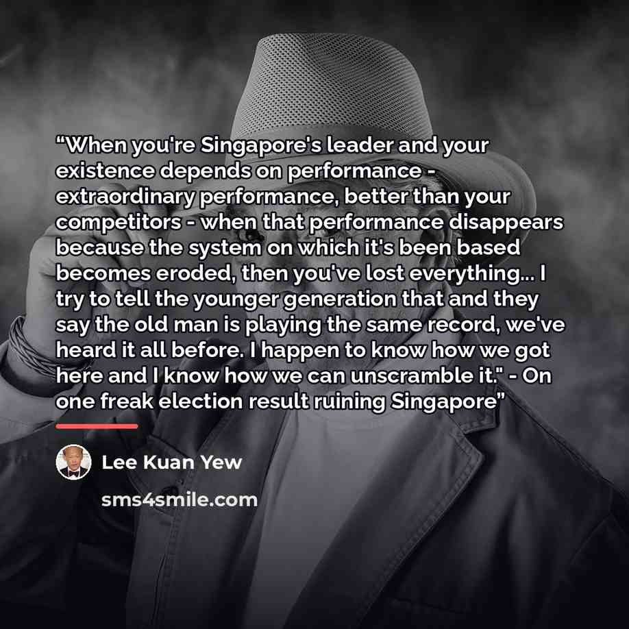 “When you're Singapore's leader and your existence depends on performance - extraordinary performance, better than your competitors - when that performance disappears because the system on which it's been based becomes eroded, then you've lost everything... I try to tell the younger generation that…” quote by Lee Kuan Yew
