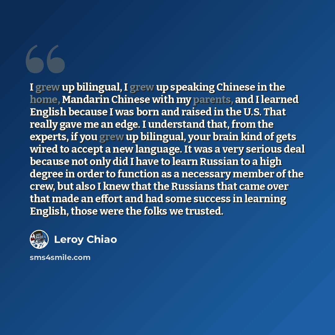 “I grew up bilingual, I grew up speaking Chinese in the home, Mandarin Chinese with my parents, and I learned English because I was born and raised in the U.S. That really gave me an edge. I understand that, from the experts, if you grew up bilingual, your brain kind of gets wired to accept a new…” quote by Leroy Chiao