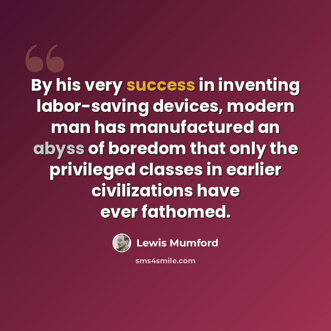 “By his very success in inventing labor-saving devices, modern man has manufactured an abyss of boredom that only the privileged classes in earlier civilizations have ever fathomed.” quote by Lewis Mumford